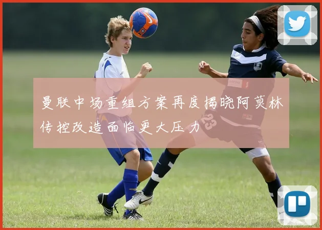 曼联中场重组方案再度揭晓阿莫林传控改造面临更大压力