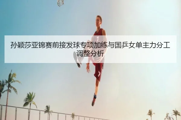 孙颖莎亚锦赛前接发球专项加练与国乒女单主力分工调整分析